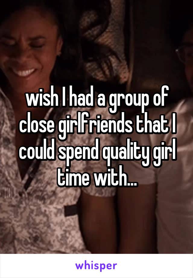 wish I had a group of close girlfriends that I could spend quality girl time with...
