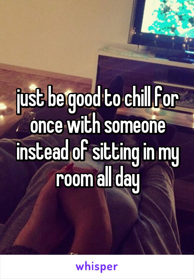 just be good to chill for once with someone instead of sitting in my room all day
