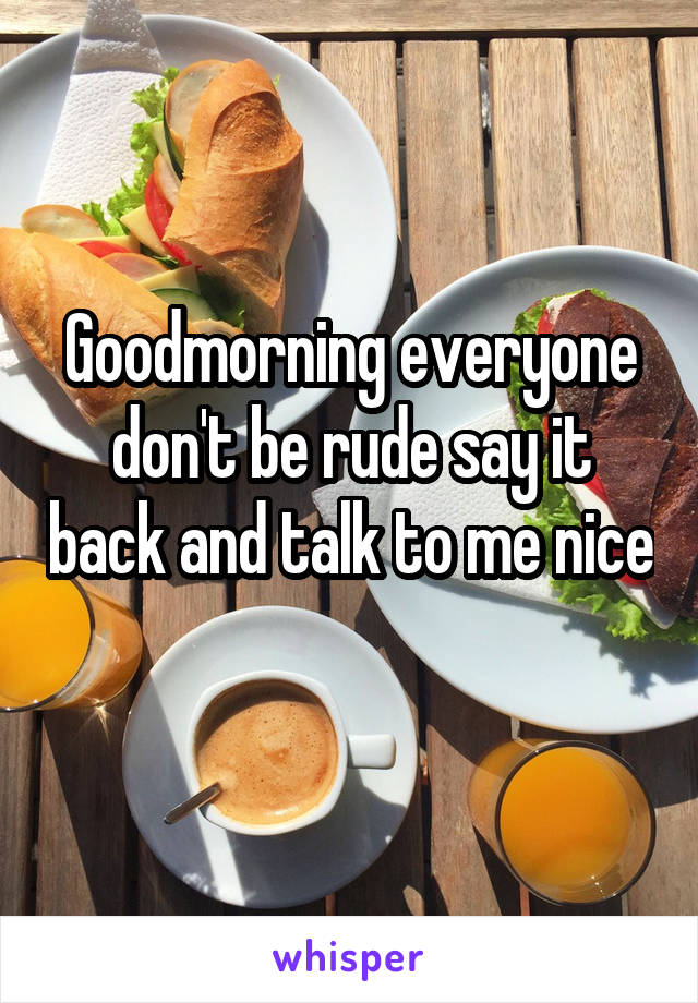Goodmorning everyone don't be rude say it back and talk to me nice 