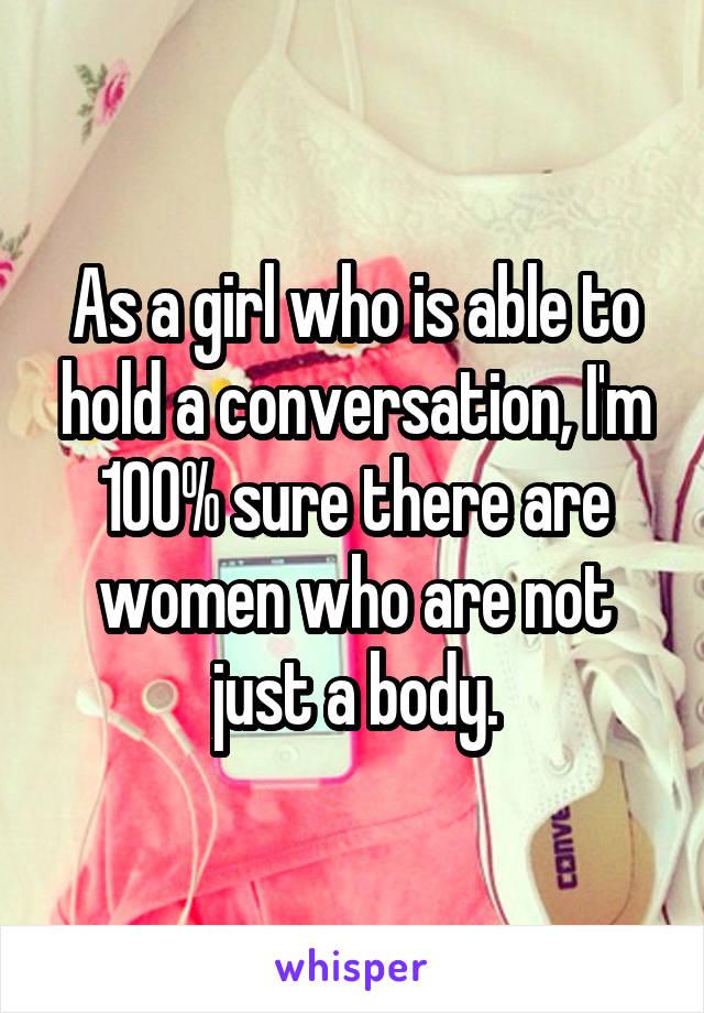 As a girl who is able to hold a conversation, I'm 100% sure there are women who are not just a body.
