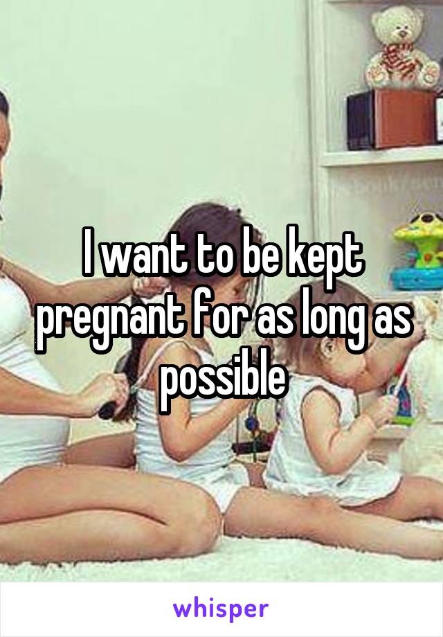 I want to be kept pregnant for as long as possible
