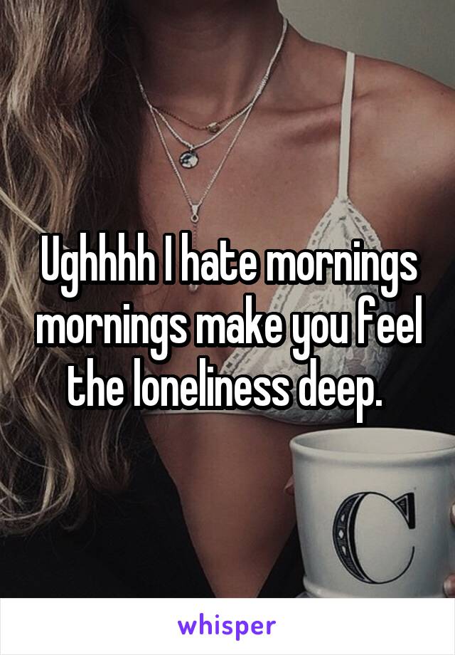 Ughhhh I hate mornings mornings make you feel the loneliness deep. 