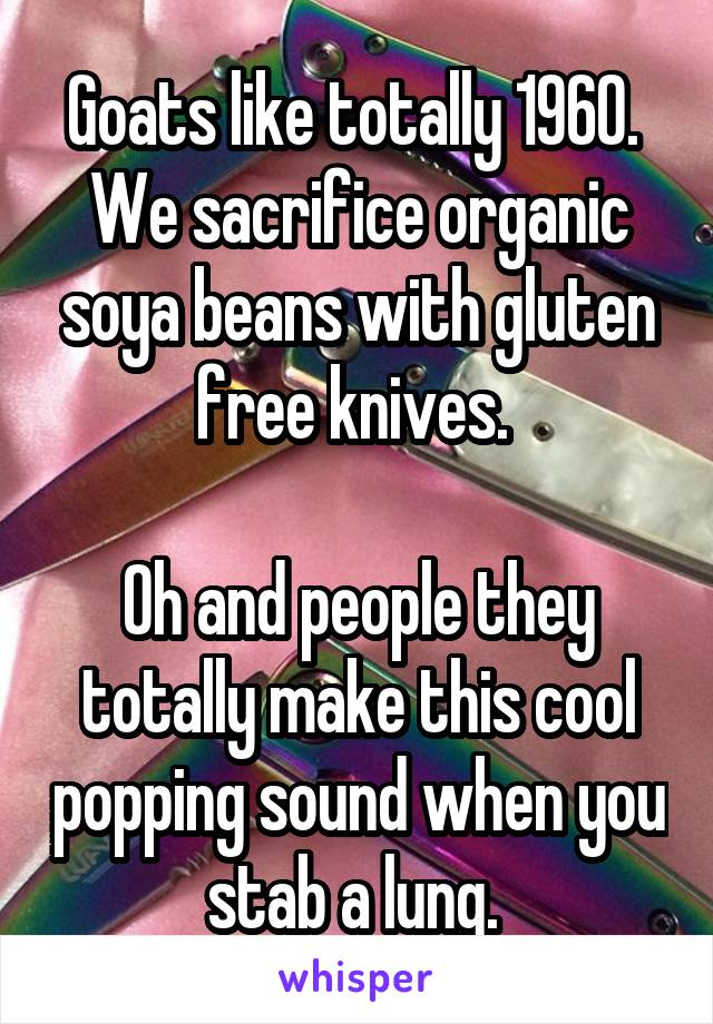 Goats like totally 1960. 
We sacrifice organic soya beans with gluten free knives. 

Oh and people they totally make this cool popping sound when you stab a lung. 