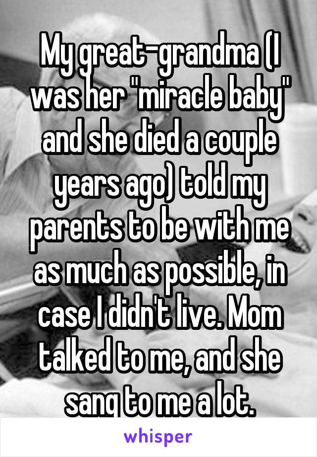 My great-grandma (I was her "miracle baby" and she died a couple years ago) told my parents to be with me as much as possible, in case I didn't live. Mom talked to me, and she sang to me a lot.