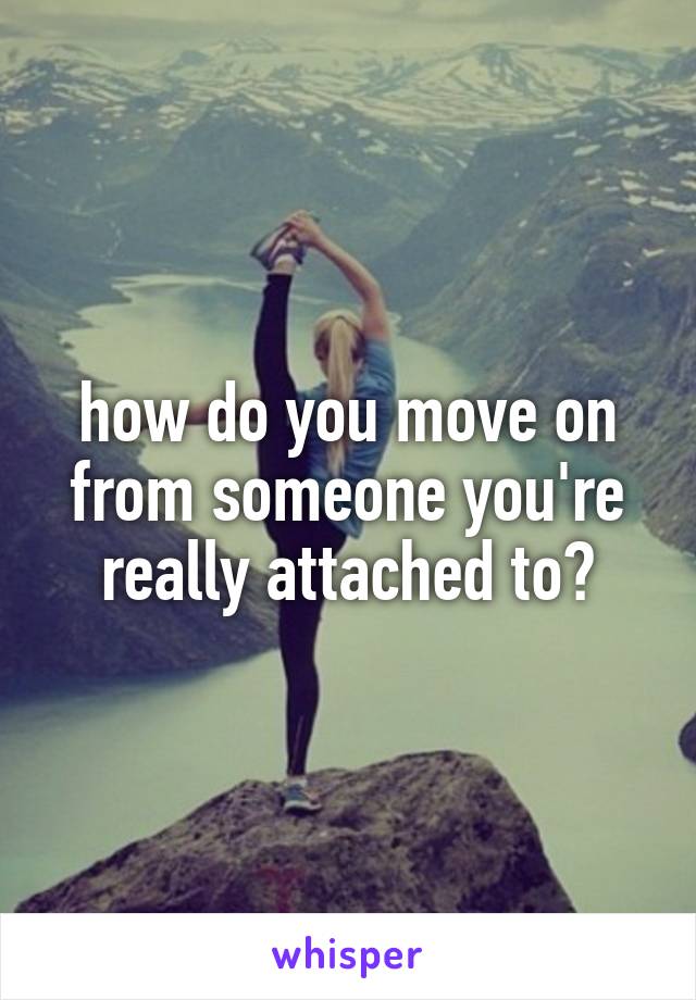 how do you move on from someone you're really attached to?