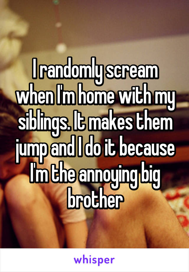 I randomly scream when I'm home with my siblings. It makes them jump and I do it because I'm the annoying big brother