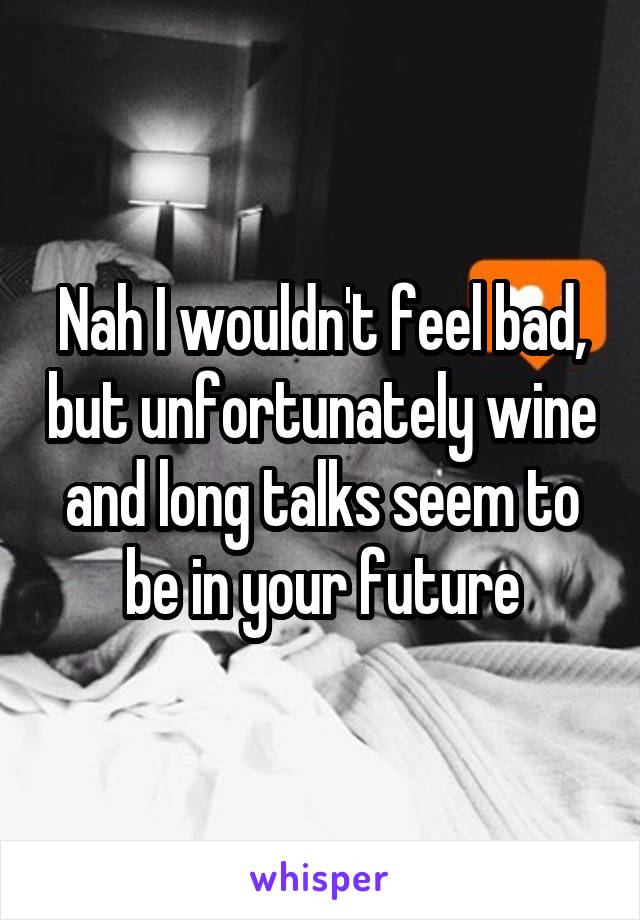 Nah I wouldn't feel bad, but unfortunately wine and long talks seem to be in your future