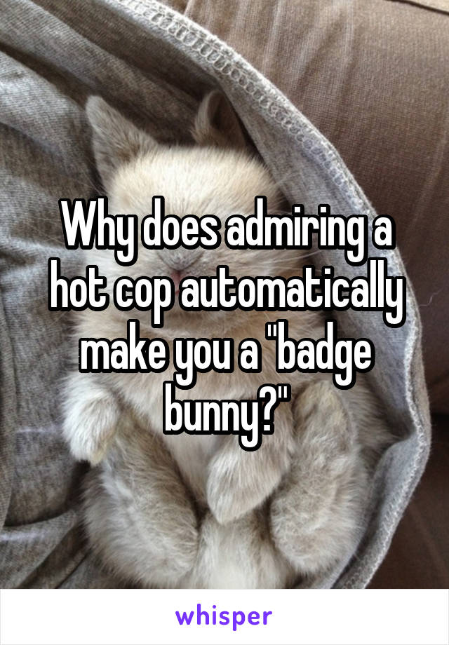 Why does admiring a hot cop automatically make you a "badge bunny?"
