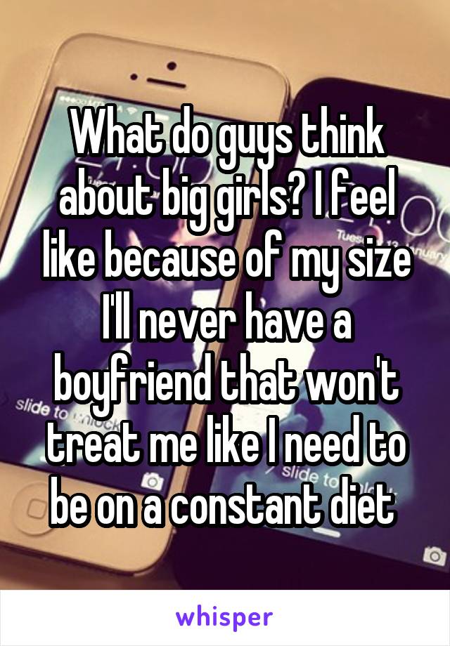 What do guys think about big girls? I feel like because of my size I'll never have a boyfriend that won't treat me like I need to be on a constant diet 