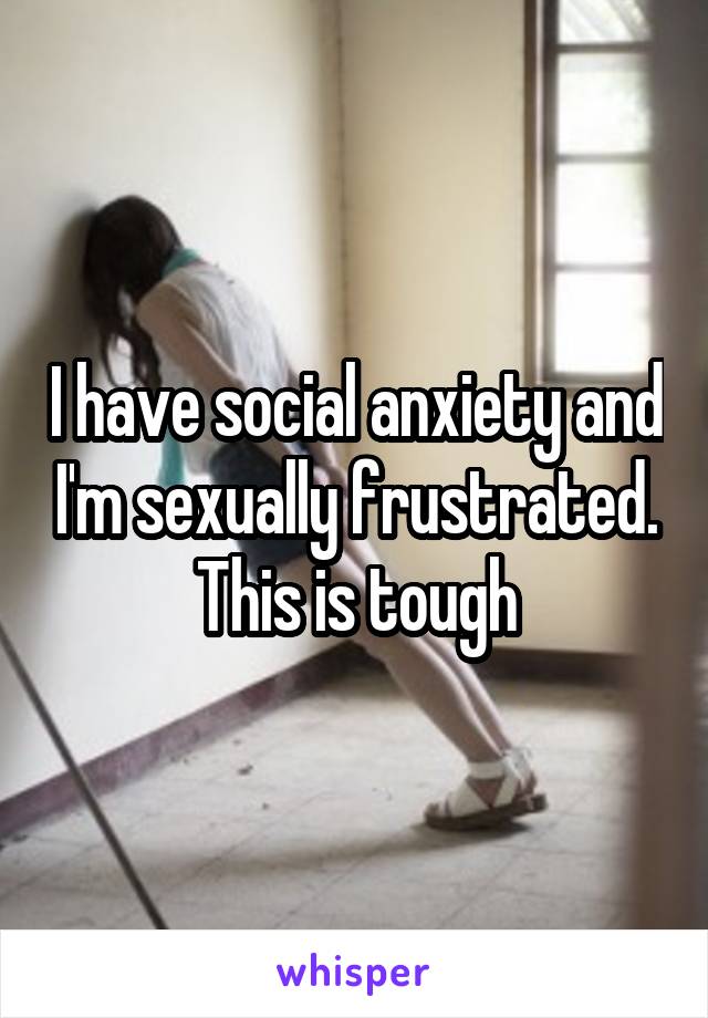 I have social anxiety and I'm sexually frustrated. This is tough