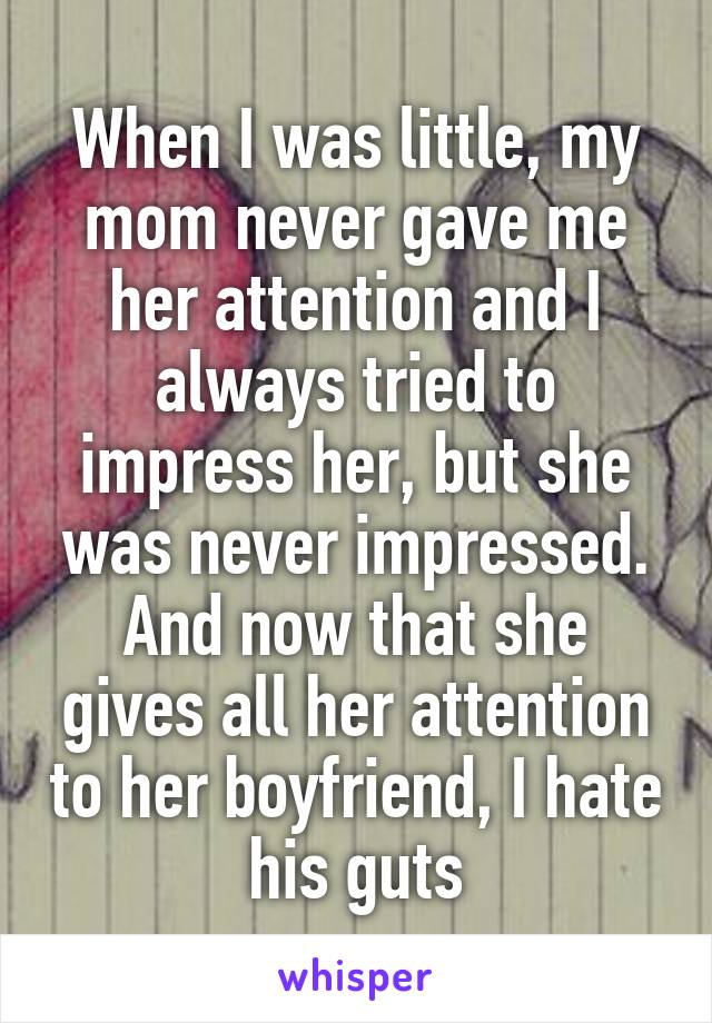 When I was little, my mom never gave me her attention and I always tried to impress her, but she was never impressed. And now that she gives all her attention to her boyfriend, I hate his guts