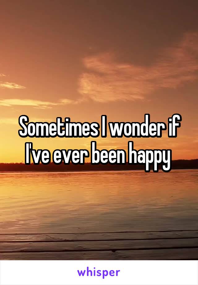 Sometimes I wonder if I've ever been happy 