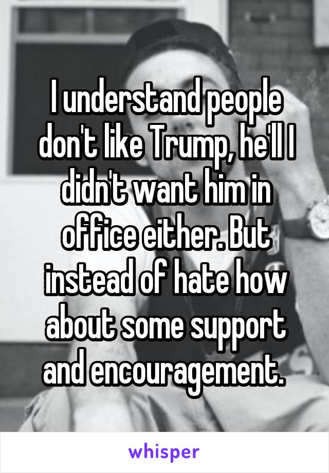 I understand people don't like Trump, he'll I didn't want him in office either. But instead of hate how about some support and encouragement. 