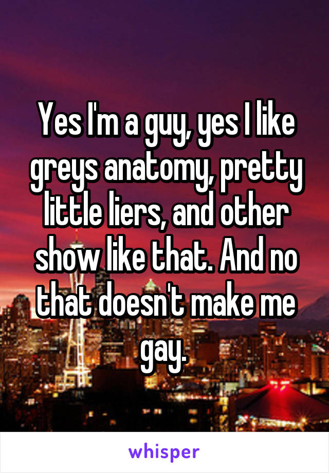 Yes I'm a guy, yes I like greys anatomy, pretty little liers, and other show like that. And no that doesn't make me gay. 