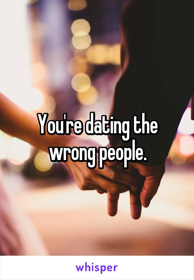 You're dating the wrong people.