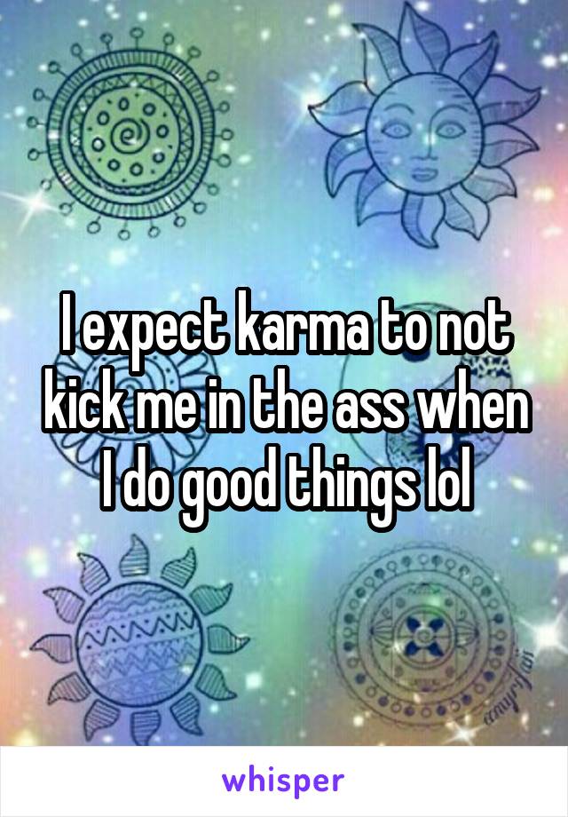 I expect karma to not kick me in the ass when I do good things lol