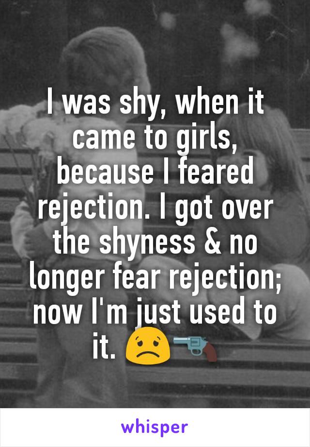 I was shy, when it came to girls, because I feared rejection. I got over the shyness & no longer fear rejection; now I'm just used to it. 😟🔫