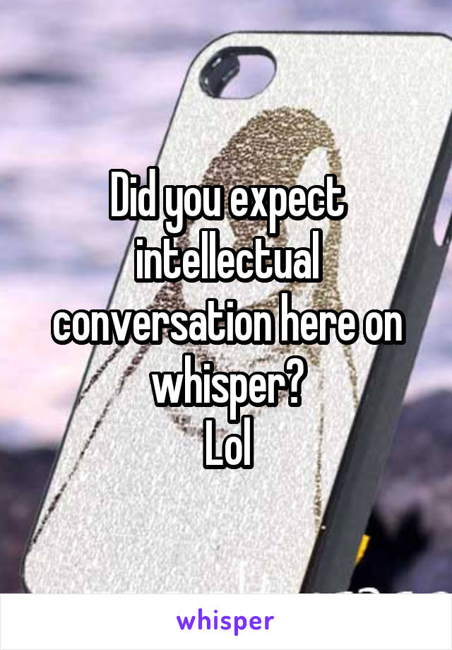 Did you expect intellectual conversation here on whisper?
Lol