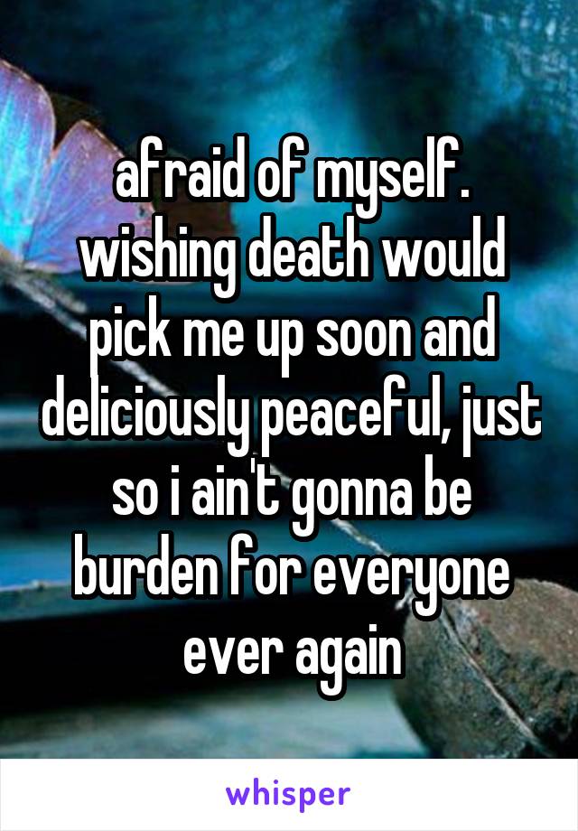 afraid of myself.
wishing death would pick me up soon and deliciously peaceful, just so i ain't gonna be burden for everyone ever again