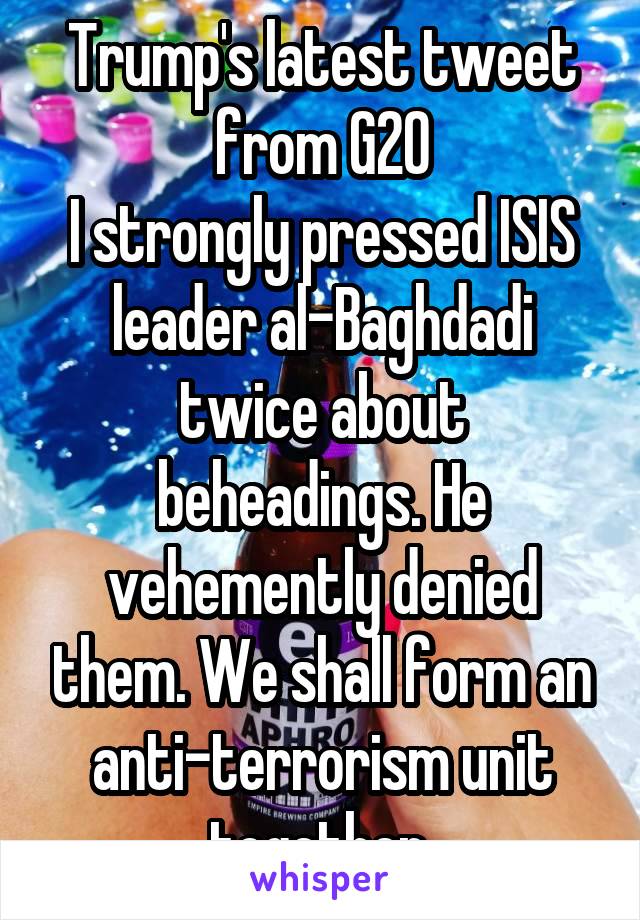 Trump's latest tweet from G20
I strongly pressed ISIS leader al-Baghdadi twice about beheadings. He vehemently denied them. We shall form an anti-terrorism unit together.