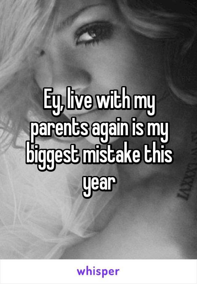 Ey, live with my parents again is my biggest mistake this year