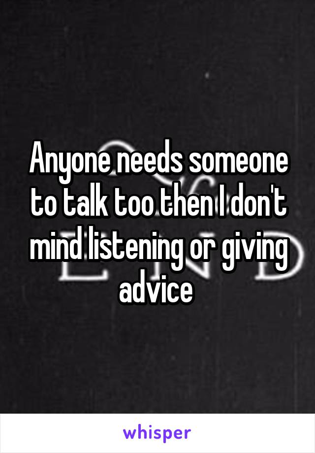 Anyone needs someone to talk too then I don't mind listening or giving advice 