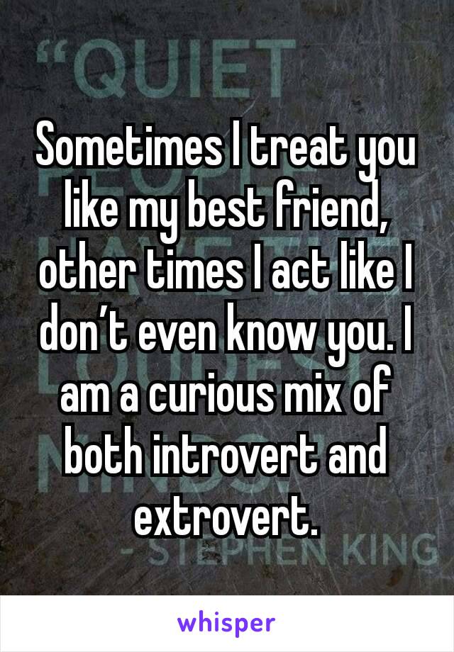 Sometimes I treat you like my best friend, other times I act like I don’t even know you. I am a curious mix of both introvert and extrovert.