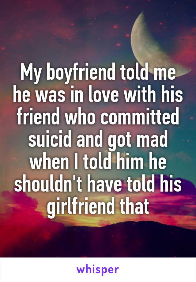 My boyfriend told me he was in love with his friend who committed suicid and got mad when I told him he shouldn't have told his girlfriend that