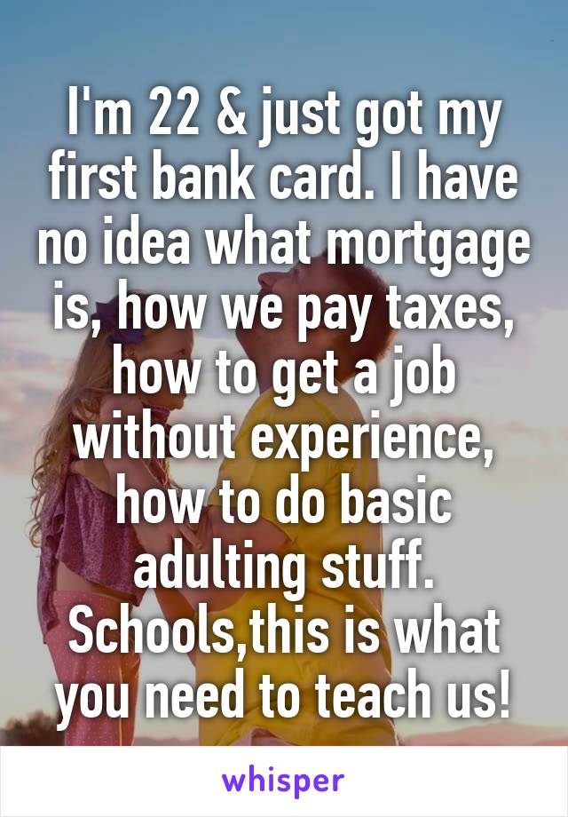 I'm 22 & just got my first bank card. I have no idea what mortgage is, how we pay taxes, how to get a job without experience, how to do basic adulting stuff. Schools,this is what you need to teach us!