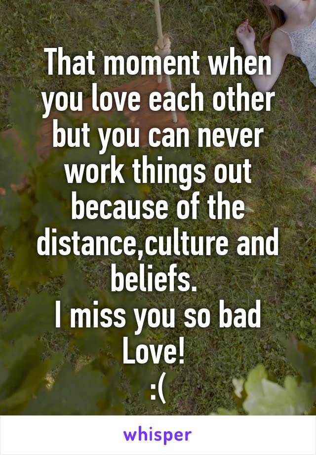 That moment when you love each other but you can never work things out because of the distance,culture and beliefs. 
I miss you so bad Love! 
:(