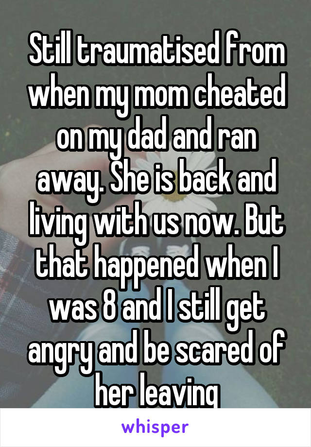 Still traumatised from when my mom cheated on my dad and ran away. She is back and living with us now. But that happened when I was 8 and I still get angry and be scared of her leaving