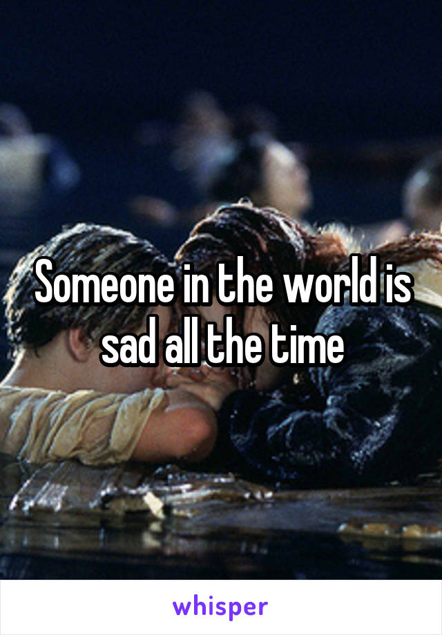 Someone in the world is sad all the time