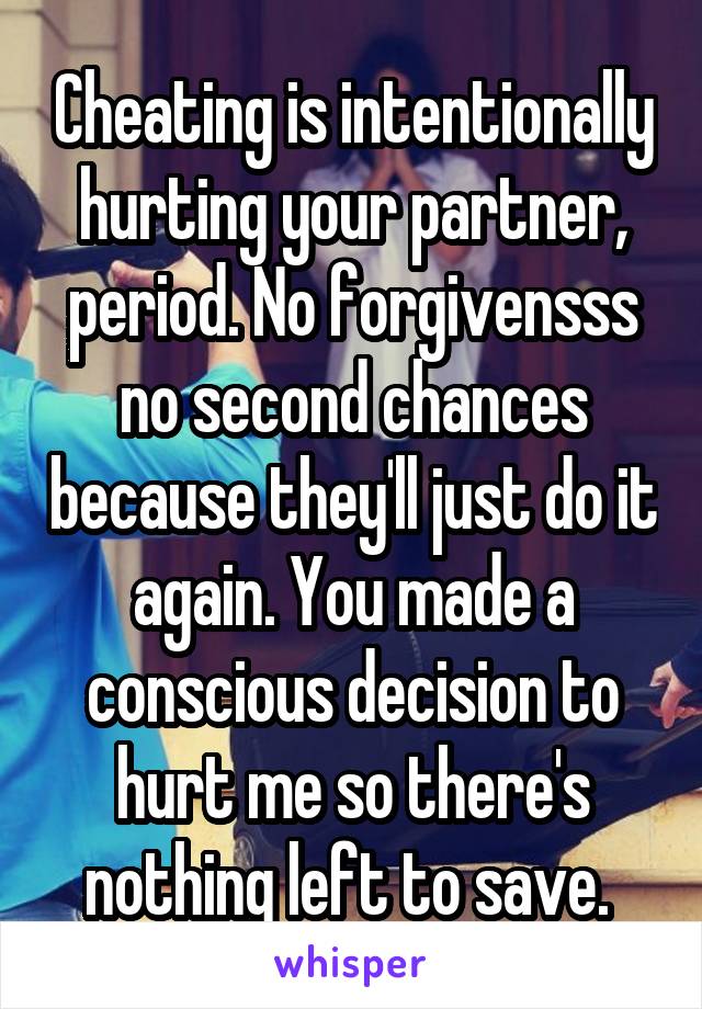 Cheating is intentionally hurting your partner, period. No forgivensss no second chances because they'll just do it again. You made a conscious decision to hurt me so there's nothing left to save. 