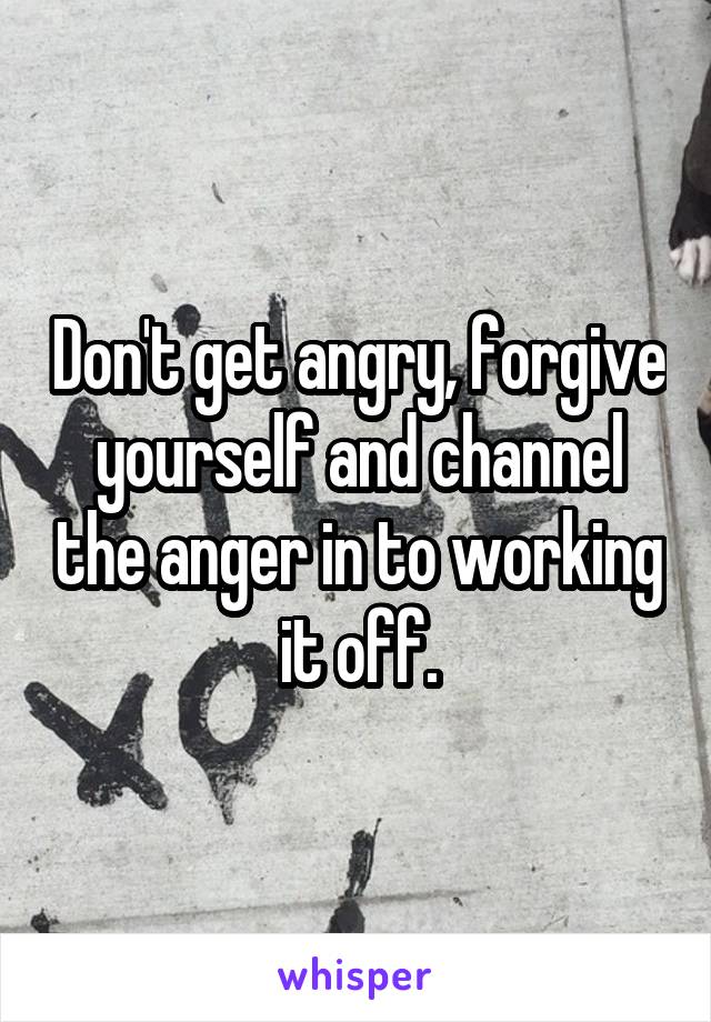 Don't get angry, forgive yourself and channel the anger in to working it off.