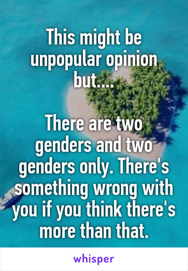 This might be unpopular opinion but....

There are two genders and two genders only. There's something wrong with you if you think there's more than that.