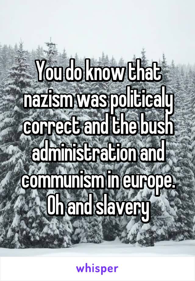 You do know that nazism was politicaly correct and the bush administration and communism in europe. Oh and slavery