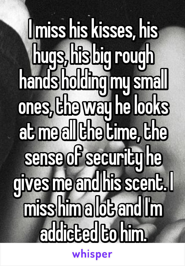 I miss his kisses, his hugs, his big rough hands holding my small ones, the way he looks at me all the time, the sense of security he gives me and his scent. I miss him a lot and I'm addicted to him.