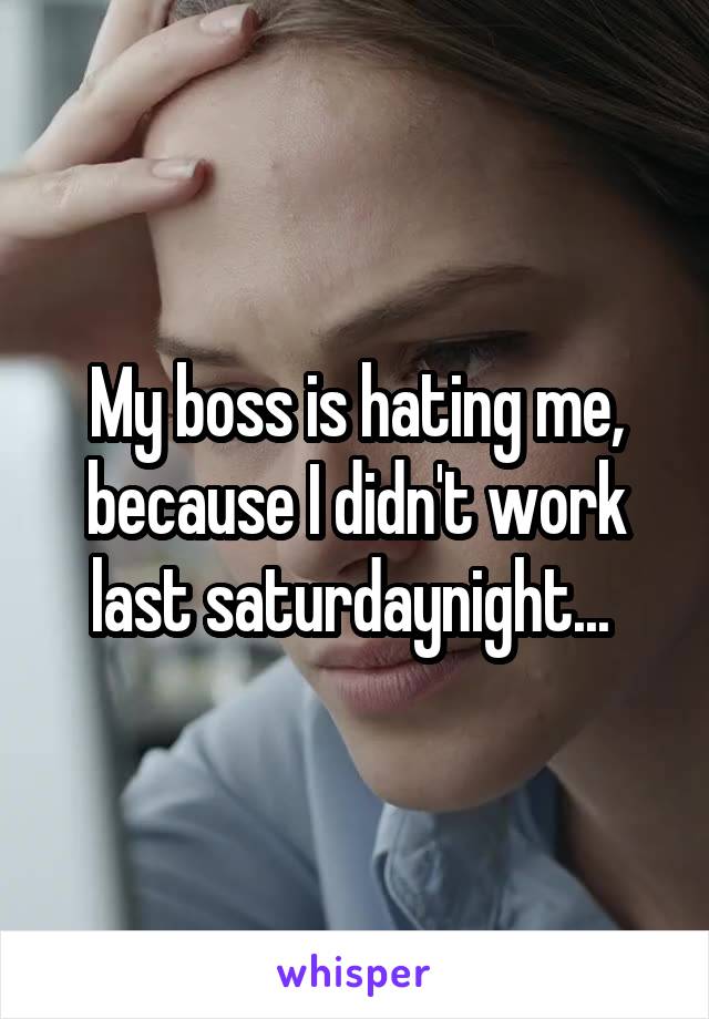My boss is hating me, because I didn't work last saturdaynight... 