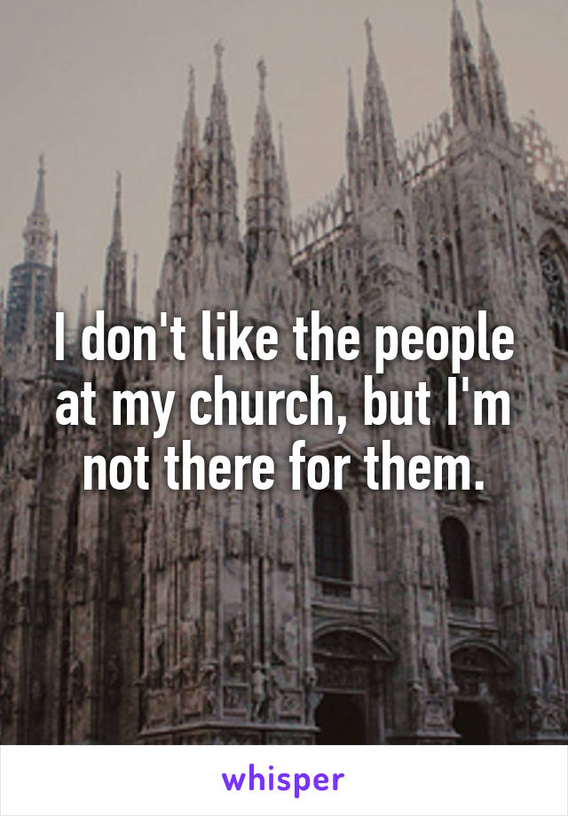 I don't like the people at my church, but I'm not there for them.