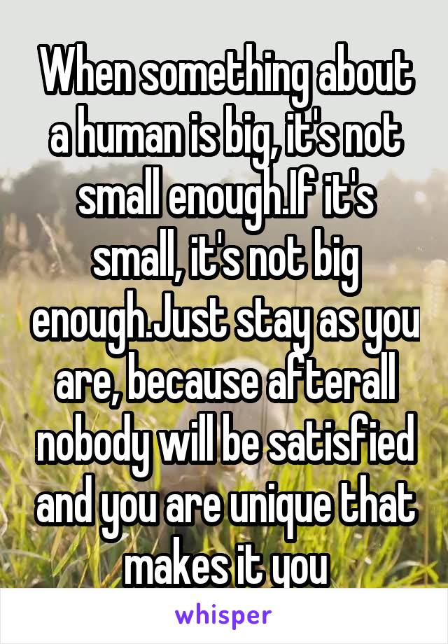When something about a human is big, it's not small enough.If it's small, it's not big enough.Just stay as you are, because afterall nobody will be satisfied and you are unique that makes it you