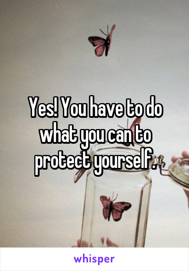 Yes! You have to do what you can to protect yourself.