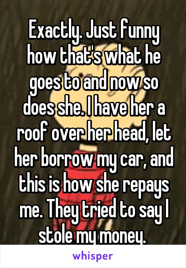 Exactly. Just funny how that's what he goes to and now so does she. I have her a roof over her head, let her borrow my car, and this is how she repays me. They tried to say I stole my money. 