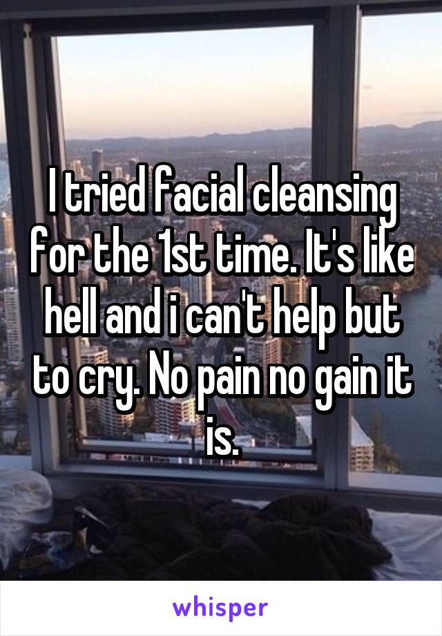 I tried facial cleansing for the 1st time. It's like hell and i can't help but to cry. No pain no gain it is.