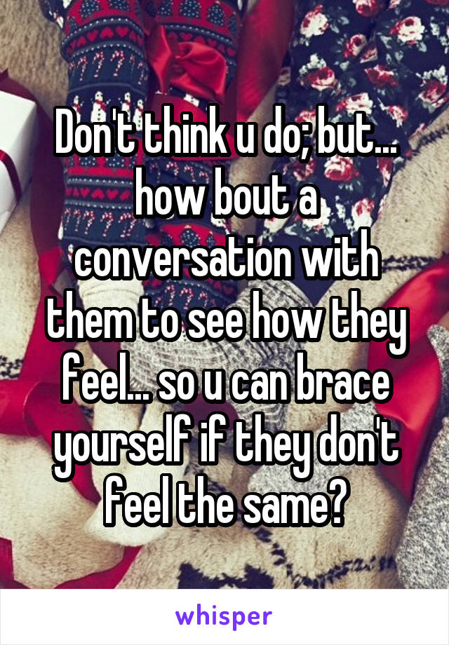 Don't think u do; but... how bout a conversation with them to see how they feel... so u can brace yourself if they don't feel the same?