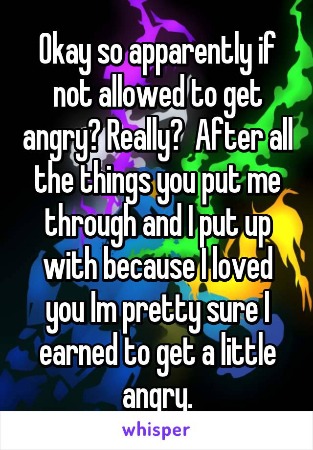 Okay so apparently if not allowed to get angry? Really?  After all the things you put me through and I put up with because I loved you Im pretty sure I earned to get a little angry.