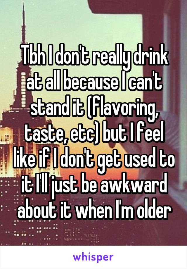 Tbh I don't really drink at all because I can't stand it (flavoring, taste, etc) but I feel like if I don't get used to it I'll just be awkward about it when I'm older