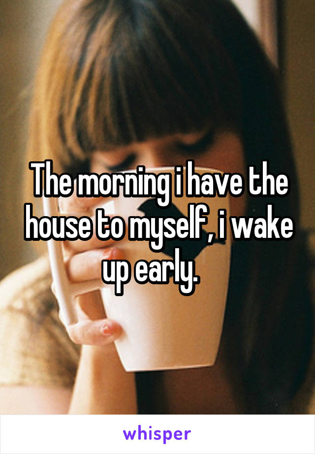 The morning i have the house to myself, i wake up early.   