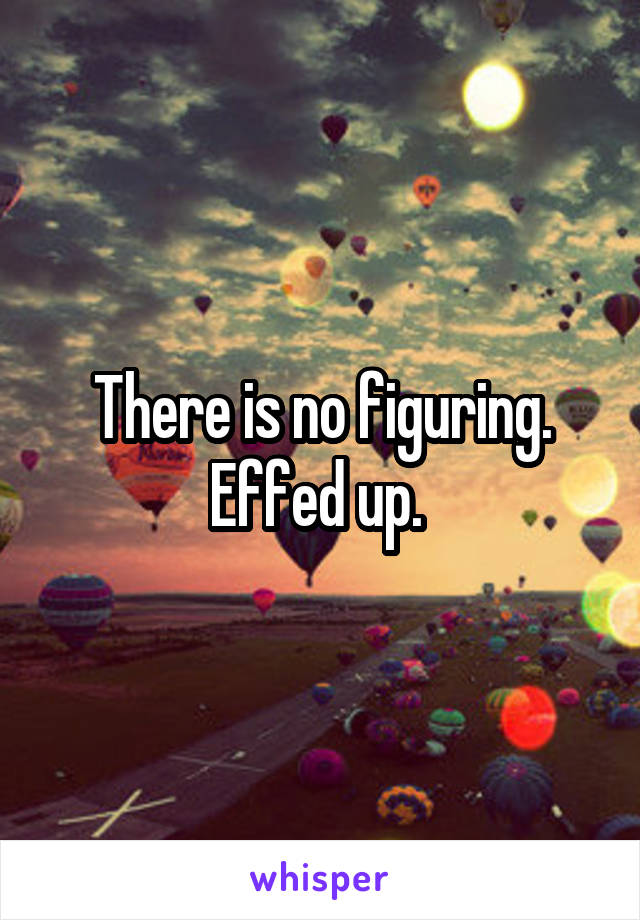 There is no figuring. Effed up. 