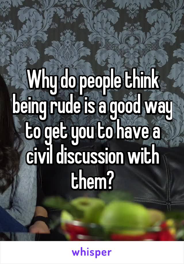 Why do people think being rude is a good way to get you to have a civil discussion with them?