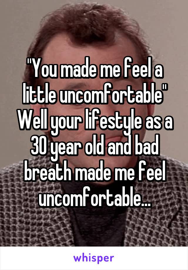 "You made me feel a little uncomfortable"
Well your lifestyle as a 30 year old and bad breath made me feel uncomfortable...